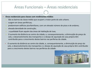 Áreas Funcionais – Áreas residenciais

   Áreas residenciais para classes com rendimentos médios
     São os bairros da classe média que ocupam a maior parte do solo urbano.

     surgem em áreas periféricas;

     predominam edifícios plurifamiliares, com um elevado número de pisos e de andares;

     elevada densidade de construção;

     a qualidade ficam aquém das áreas de habitação de luxo;

     O aumento da distância ao centro da cidade, e, consequentemente, a diminuição do preço do
       solo, o desenvolvimento dos transportes e o desejo de aquisição de casa própria têm
       contribuído para o crescimento destes bairros nas periferias da cidade.

       O aumento da distância ao centro da cidade, e, consequentemente, a diminuição do preço do
        solo, o desenvolvimento dos transportes e o desejo de aquisição de casa própria têm contribuído
        para o crescimento destes bairros nas periferias da cidade.
 