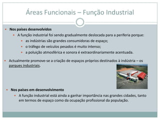 Áreas Funcionais – Função Industrial

 Nos países desenvolvidos
      A função industrial foi sendo gradualmente deslocada para a periferia porque:
          as indústrias são grandes consumidoras de espaço;
          o tráfego de veículos pesados é muito intenso;
          a poluição atmosférica e sonora é extraordinariamente acentuada.

 Actualmente promove-se a criação de espaços próprios destinados à indústria – os
  parques industriais.




  Nos países em desenvolvimento
      A função industrial está ainda a ganhar importância nas grandes cidades, tanto
        em termos de espaço como da ocupação profissional da população.
 