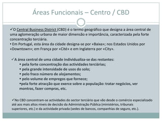 Áreas Funcionais – Centro / CBD

O Central Business District (CBD) é o termo geográfico que designa a área central de
uma aglomeração urbana de maior dimensão e importância, caracterizada pela forte
concentração terciária.
• Em Portugal, esta área da cidade designa-se por «Baixa»; nos Estados Unidos por
«Downtown»; em França por «Cité» e em Inglaterra por «City».

A área central de uma cidade individualiza-se das restantes:
     pela forte concentração das actividades terciárias;
     pela grande intensidade de usos do solo;
     pelo fraco número de alojamentos;
     pelo volume de empregos que fornece;
    pela forte atracção que exerce sobre a população: tratar negócios, ver
    montras, fazer compras, etc.

 No CBD concentram-se actividades do sector terciário que vão desde o comércio especializado
 até aos mais altos níveis de decisão da Administração Pública (ministérios, tribunais
 superiores, etc.) e da actividade privada (sedes de bancos, companhias de seguro, etc.).
 