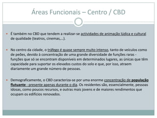 Áreas Funcionais – Centro / CBD

 É também no CBD que tendem a realizar-se actividades de animação lúdica e cultural
  de qualidade (teatros, cinemas,…).

 No centro da cidade, o tráfego é quase sempre muito intenso, tanto de veículos como
  de peões, devido à concentração de uma grande diversidade de funções raras -
  funções que só se encontram disponíveis em determinados lugares, as únicas que têm
  capacidade para suportar os elevados custos do solo e que, por isso, atraem
  diariamente um grande número de pessoas.

 Demograficamente, o CBD caracteriza-se por uma enorme concentração de população
  flutuante - presente apenas durante o dia. Os residentes são, essencialmente, pessoas
  idosas, como poucos recursos, e outras mais jovens e de maiores rendimentos que
  ocupam os edifícios renovados.
 