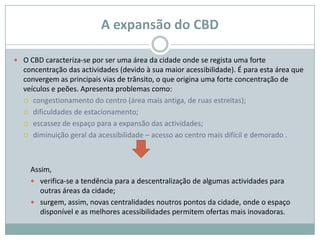 A expansão do CBD

 O CBD caracteriza-se por ser uma área da cidade onde se regista uma forte
  concentração das actividades (devido à sua maior acessibilidade). É para esta área que
  convergem as principais vias de trânsito, o que origina uma forte concentração de
  veículos e peões. Apresenta problemas como:
   congestionamento do centro (área mais antiga, de ruas estreitas);

   dificuldades de estacionamento;

   escassez de espaço para a expansão das actividades;

   diminuição geral da acessibilidade – acesso ao centro mais difícil e demorado .




    Assim,
     verifica-se a tendência para a descentralização de algumas actividades para
       outras áreas da cidade;
     surgem, assim, novas centralidades noutros pontos da cidade, onde o espaço
       disponível e as melhores acessibilidades permitem ofertas mais inovadoras.
 