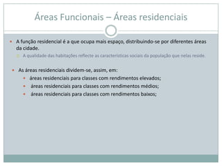 Áreas Funcionais – Áreas residenciais

 A função residencial é a que ocupa mais espaço, distribuindo-se por diferentes áreas
  da cidade.
     A qualidade das habitações reflecte as características sociais da população que nelas reside.

 As áreas residenciais dividem-se, assim, em:
       áreas residenciais para classes com rendimentos elevados;
       áreas residenciais para classes com rendimentos médios;
       áreas residenciais para classes com rendimentos baixos;
 