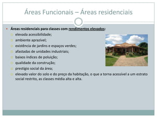 Áreas Funcionais – Áreas residenciais

 Áreas residenciais para classes com rendimentos elevados:
     elevada acessibilidade;
     ambiente aprazível;
     existência de jardins e espaços verdes;
     afastadas de unidades industriais;
     baixos índices de poluição;
     qualidade da construção;
     prestígio social da área;
     elevado valor do solo e do preço da habitação, o que a torna acessível a um estrato
      social restrito, as classes média alta e alta.
 