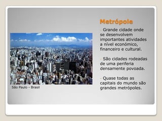 Metrópole
                     - Grande cidade onde
                     se desenvolvem
                     importantes atividades
                     a nível económico,
                     financeiro e cultural.

                     -São cidades rodeadas
                     de uma periferia
                     densamente povoada.

                     -Quase todas as
                     capitais do mundo são
São Paulo - Brasil   grandes metrópoles.
 