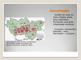 Conurbação
                                            - Junção de duas ou
                                            mais cidades pelos
                                            seus subúrbios,
                                            formando uma área
                                            urbanizada contínua.

                                            - Exemplos: Amesterdão –
                                            Roterdão – Haia;
                                            Manchester – Liverpool; …



Conurbação do Vale do Rurh, na Alemanha.
As principais cidades conurbadas são
Bochum, Dortmund, Duisburg e Essen.
 