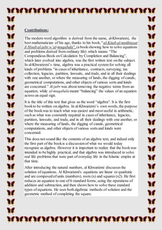 Contributions:
The modern word algorithm is derived from the name, al-Khwarizmi, the
best mathematician of his age, thanks...