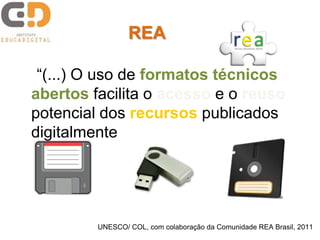 “(...) O uso de formatos técnicos
abertos facilita o acesso e o reuso
potencial dos recursos publicados
digitalmente (...)”
UNESCO/ COL, com colaboração da Comunidade REA Brasil, 2011
REA
 