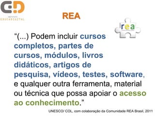 “(...) Podem incluir cursos
completos, partes de
cursos, módulos, livros
didáticos, artigos de
pesquisa, vídeos, testes, software,
e qualquer outra ferramenta, material
ou técnica que possa apoiar o acesso
ao conhecimento.”
UNESCO/ COL, com colaboração da Comunidade REA Brasil, 2011
REA
 