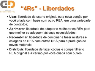 “4Rs” - Liberdades
• Usar: liberdade de usar o original, ou a nova versão por
você criada com base num outro REA, em uma variedade
de contextos;
• Aprimorar: liberdade de adaptar e melhorar os REA para
que melhor se adequem às suas necessidades;
• Recombinar: liberdade de combinar e fazer misturas e
colagens de REA com outros REA para a produção de
novos materiais;
• Distribuir: liberdade de fazer cópias e compartilhar o
REA original e a versão por você criada com outros.
 