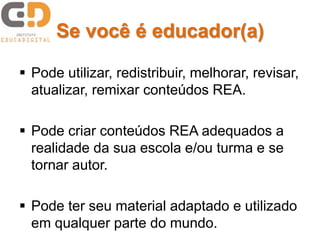 Se você é educador(a)
 Pode utilizar, redistribuir, melhorar, revisar,
atualizar, remixar conteúdos REA.
 Pode criar conteúdos REA adequados a
realidade da sua escola e/ou turma e se
tornar autor.
 Pode ter seu material adaptado e utilizado
em qualquer parte do mundo.
 