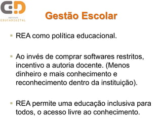 Gestão Escolar
 REA como política educacional.
 Ao invés de comprar softwares restritos,
incentivo a autoria docente. (Menos
dinheiro e mais conhecimento e
reconhecimento dentro da instituição).
 REA permite uma educação inclusiva para
todos, o acesso livre ao conhecimento.
 