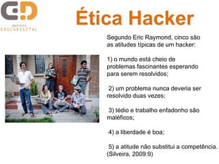 Segundo Eric Raymond, cinco são
as atitudes típicas de um hacker:
1) o mundo está cheio de
problemas fascinantes esperando
para serem resolvidos;
2) um problema nunca deveria ser
resolvido duas vezes;
3) tédio e trabalho enfadonho são
maléficos;
4) a liberdade é boa;
5) a atitude não substitui a competência.
(Silveira, 2009:9)
Ética Hacker
 