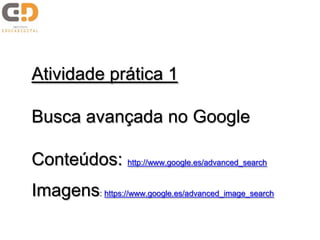 Atividade prática 1
Busca avançada no Google
Conteúdos: http://www.google.es/advanced_search
Imagens: https://www.google.es/advanced_image_search
 