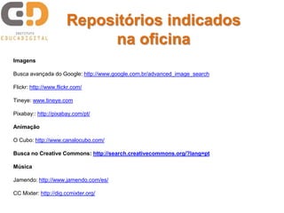 Repositórios indicados
na oficina
Imagens
Busca avançada do Google: http://www.google.com.br/advanced_image_search
Flickr: http://www.flickr.com/
Tineye: www.tineye.com
Pixabay:: http://pixabay.com/pt/
Animação
O Cubo: http://www.canalocubo.com/
Busca no Creative Commons: http://search.creativecommons.org/?lang=pt
Música
Jamendo: http://www.jamendo.com/es/
CC Mixter: http://dig.ccmixter.org/
 