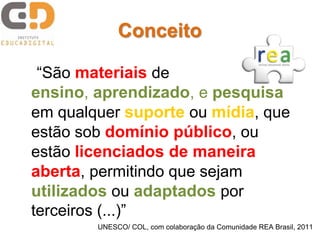 “São materiais de
ensino, aprendizado, e pesquisa
em qualquer suporte ou mídia, que
estão sob domínio público, ou
estão licenciados de maneira
aberta, permitindo que sejam
utilizados ou adaptados por
terceiros (...)”
UNESCO/ COL, com colaboração da Comunidade REA Brasil, 2011
Conceito
 