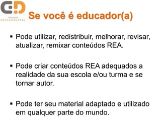 Se você é educador(a)
 Pode utilizar, redistribuir, melhorar, revisar,
atualizar, remixar conteúdos REA.
 Pode criar conteúdos REA adequados a
realidade da sua escola e/ou turma e se
tornar autor.
 Pode ter seu material adaptado e utilizado
em qualquer parte do mundo.
 