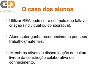 O caso dos alunos
 Utilizar REA pode ser o estímulo que faltava:
criação (individual ou colaborativa).
 Aluno autor ganha reconhecimento por seus
trabalhos/materiais.
 Membros ativos da disseminação da cultura
livre e da construção colaborativa do
conhecimento.
 