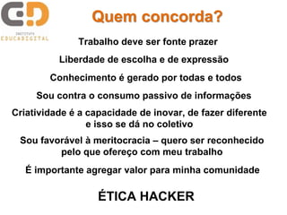 Quem concorda?
Trabalho deve ser fonte prazer
Liberdade de escolha e de expressão
Conhecimento é gerado por todas e todos
Sou contra o consumo passivo de informações
Criatividade é a capacidade de inovar, de fazer diferente
e isso se dá no coletivo
Sou favorável à meritocracia – quero ser reconhecido
pelo que ofereço com meu trabalho
É importante agregar valor para minha comunidade
ÉTICA HACKER
 