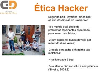 Segundo Eric Raymond, cinco são
as atitudes típicas de um hacker:
1) o mundo está cheio de
problemas fascinantes esperando
para serem resolvidos;
2) um problema nunca deveria ser
resolvido duas vezes;
3) tédio e trabalho enfadonho são
maléficos;
4) a liberdade é boa;
5) a atitude não substitui a competência.
(Silveira, 2009:9)
Ética Hacker
 