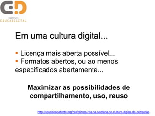 Em uma cultura digital...
 Licença mais aberta possível...
 Formatos abertos, ou ao menos
especificados abertamente...
Maximizar as possibilidades de
compartilhamento, uso, reuso
http://educacaoaberta.org/rea/oficina-rea-na-semana-de-cultura-digital-de-campinas
 