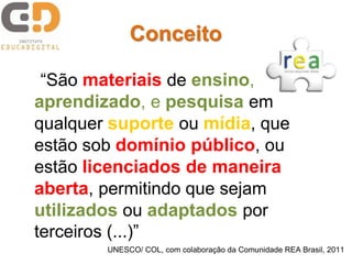 “São materiais de ensino,
aprendizado, e pesquisa em
qualquer suporte ou mídia, que
estão sob domínio público, ou
estão licenciados de maneira
aberta, permitindo que sejam
utilizados ou adaptados por
terceiros (...)”
UNESCO/ COL, com colaboração da Comunidade REA Brasil, 2011
Conceito
 