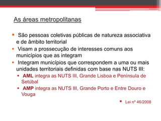 As áreas metropolitanas

 São pessoas coletivas públicas de natureza associativa
e de âmbito territorial
 Visam a prossecução de interesses comuns aos
municípios que as integram
 Integram municípios que correspondem a uma ou mais
unidades territoriais definidas com base nas NUTS III:
 AML integra as NUTS III, Grande Lisboa e Península de
Setúbal
 AMP integra as NUTS III, Grande Porto e Entre Douro e
Vouga



Lei nº 46/2008

 