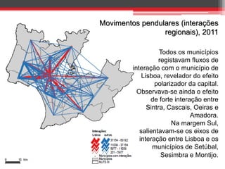 Movimentos pendulares (interações
regionais), 2011
Todos os municípios
registavam fluxos de
interação com o município de
Lisboa, revelador do efeito
polarizador da capital.
Observava-se ainda o efeito
de forte interação entre
Sintra, Cascais, Oeiras e
Amadora.
Na margem Sul,
salientavam-se os eixos de
interação entre Lisboa e os
municípios de Setúbal,
Sesimbra e Montijo.

 