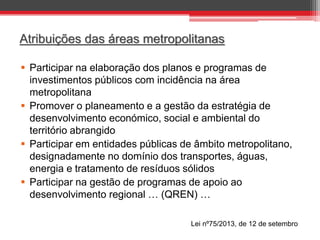 Atribuições das áreas metropolitanas
 Participar na elaboração dos planos e programas de
investimentos públicos com incidência na área
metropolitana
 Promover o planeamento e a gestão da estratégia de
desenvolvimento económico, social e ambiental do
território abrangido
 Participar em entidades públicas de âmbito metropolitano,
designadamente no domínio dos transportes, águas,
energia e tratamento de resíduos sólidos
 Participar na gestão de programas de apoio ao
desenvolvimento regional … (QREN) …
Lei nº75/2013, de 12 de setembro

 