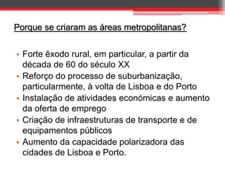 Porque se criaram as áreas metropolitanas?

• Forte êxodo rural, em particular, a partir da
década de 60 do século XX
• Reforço do processo de suburbanização,
particularmente, à volta de Lisboa e do Porto
• Instalação de atividades económicas e aumento
da oferta de emprego
• Criação de infraestruturas de transporte e de
equipamentos públicos
• Aumento da capacidade polarizadora das
cidades de Lisboa e Porto.

 