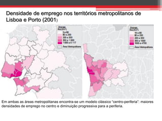 Densidade de emprego nos territórios metropolitanos de
Lisboa e Porto (2001)

Em ambas as áreas metropolitanas encontra-se um modelo clássico “centro-periferia”: maiores
densidades de emprego no centro e diminuição progressiva para a periferia.

 