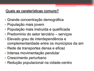 Quais as caraterísticas comuns?
•
•
•
•
•
•
•
•
•

Grande concentração demográfica
População mais jovem
População mais instruída e qualificada
Predomínio do setor terciário – serviços
Elevado grau de interdependência e
complementaridade entre os municípios da am
Rede de transportes densa e eficaz
Intensa movimentação pendular
Crescimento periurbano
Redução populacional na cidade-centro

 