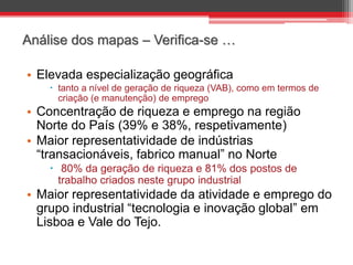 Análise dos mapas – Verifica-se …
• Elevada especialização geográfica
 tanto a nível de geração de riqueza (VAB), como em termos de
criação (e manutenção) de emprego

• Concentração de riqueza e emprego na região
Norte do País (39% e 38%, respetivamente)
• Maior representatividade de indústrias
“transacionáveis, fabrico manual” no Norte
 80% da geração de riqueza e 81% dos postos de
trabalho criados neste grupo industrial

• Maior representatividade da atividade e emprego do
grupo industrial “tecnologia e inovação global” em
Lisboa e Vale do Tejo.

 