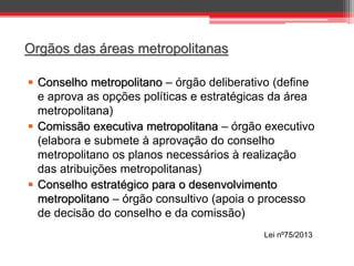 Orgãos das áreas metropolitanas
 Conselho metropolitano – órgão deliberativo (define
e aprova as opções políticas e estratégicas da área
metropolitana)
 Comissão executiva metropolitana – órgão executivo
(elabora e submete à aprovação do conselho
metropolitano os planos necessários à realização
das atribuições metropolitanas)
 Conselho estratégico para o desenvolvimento
metropolitano – órgão consultivo (apoia o processo
de decisão do conselho e da comissão)
Lei nº75/2013

 