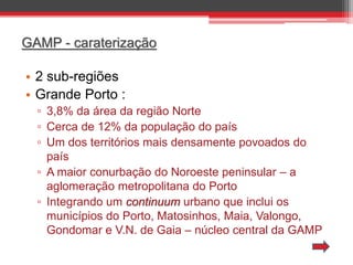 GAMP - caraterização

• 2 sub-regiões
• Grande Porto :
▫ 3,8% da área da região Norte
▫ Cerca de 12% da população do país
▫ Um dos territórios mais densamente povoados do
país
▫ A maior conurbação do Noroeste peninsular – a
aglomeração metropolitana do Porto
▫ Integrando um continuum urbano que inclui os
municípios do Porto, Matosinhos, Maia, Valongo,
Gondomar e V.N. de Gaia – núcleo central da GAMP

 