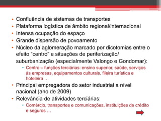 •
•
•
•
•

Confluência de sistemas de transportes
Plataforma logística de âmbito regional/internacional
Intensa ocupação do espaço
Grande dispersão de povoamento
Núcleo da aglomeração marcado por dicotomias entre o
efeito “centro” e situações de periferização/
suburbanização (especialmente Valongo e Gondomar):
• Centro – funções terciárias: ensino superior, saúde, serviços
às empresas, equipamentos culturais, fileira turística e
hoteleira …

• Principal empregadora do setor industrial a nível
nacional (ano de 2009)
• Relevância de atividades terciárias:
• Comércio, transportes e comunicações, instituições de crédito
e seguros …

 