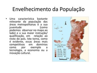 Envelhecimento da População
• Uma característica bastante
  relevante da população das
  áreas metropolitanas é a sua
  juventude                 (como
  podemos observar no mapa ao
  lado) e a sua maior instrução/
  qualificação, em relação ao
  resto do país. Isto torna, como
  é evidente, essas áreas mais
  competitivas em domínios
  como      por      exemplo    a
  tecnologia, a economia ou a
  inovação cultural.
 
