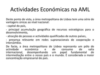 Actividades Económicas na AML
Deste ponto de vista, a área metropolitana de Lisboa tem uma série de
vantagens únicas ao nível nacional:
- capital do país,
- principal acumulação geográfica de recursos estratégicos para o
desenvolvimento,
- atracção de pessoas e actividades qualificadas de outros países,
- presença relevante em redes supranacionais de cooperação e
intercâmbio.
De facto, a área metropolitana de Lisboa representa um pólo de
actividade       económica      e    de       consumo       de     valia
internacional, desempenhando um papel fundamental de
intermediação entre o nosso país e o mundo. É considerada a maior
concentração empresarial do país.
 