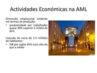 Actividades Económicas na AML
Dimensão empresarial evidente
em termos de produção:
• produtividade por trabalhador
  quase 30% superior à média do
  país.

Inclusão de cerca de 2.5 milhões
de habitantes:
• PIB per capita 45% mais alto do
   que a média
 