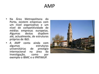 AMP

• Na Área Metropolitana do
  Porto, existem empresas com
  um nível organizativo e um
  nível de competitividade de
  médias empresas europeias.
  Algumas      destas   dispõem
  até, actualmente, de estruturas
  próprias de I&D.
• A AMP conta ainda com
  algumas              estruturas
  universitárias de prestígio
  internacional na área da
  Investigação,     como      por
  exemplo o IBMC e o IPATIMUP.
 