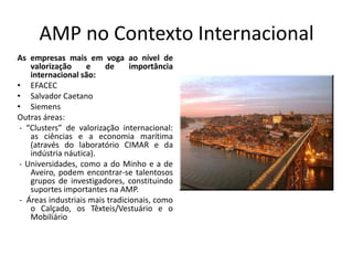 AMP no Contexto Internacional
As empresas mais em voga ao nível de
    valorização     e    de      importância
    internacional são:
• EFACEC
• Salvador Caetano
• Siemens
Outras áreas:
 - “Clusters” de valorização internacional:
    as ciências e a economia marítima
    (através do laboratório CIMAR e da
    indústria náutica).
 - Universidades, como a do Minho e a de
    Aveiro, podem encontrar-se talentosos
    grupos de investigadores, constituindo
    suportes importantes na AMP.
 - Áreas industriais mais tradicionais, como
    o Calçado, os Têxteis/Vestuário e o
    Mobiliário
 