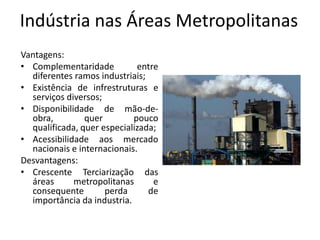 Indústria nas Áreas Metropolitanas
Vantagens:
• Complementaridade          entre
  diferentes ramos industriais;
• Existência de infrestruturas e
  serviços diversos;
• Disponibilidade de mão-de-
  obra,         quer        pouco
  qualificada, quer especializada;
• Acessibilidade aos mercado
  nacionais e internacionais.
Desvantagens:
• Crescente Terciarização das
  áreas      metropolitanas      e
  consequente        perda      de
  importância da industria.
 