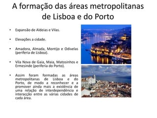 A formação das áreas metropolitanas
           de Lisboa e do Porto
•   Expansão de Aldeias e Vilas.

•   Elevações a cidade.

•   Amadora, Almada, Montijo e Odivelas
    (periferia de Lisboa).

•   Vila Nova de Gaia, Maia, Matosinhos e
    Ermesinde (periferia do Porto).

•   Assim foram formadas as áreas
    metropolitanas de Lisboa e do
    Porto, de modo a reconhecer e a
    promover ainda mais a existência de
    uma relação de interdependência e
    interacção entre as várias cidades de
    cada área.
 