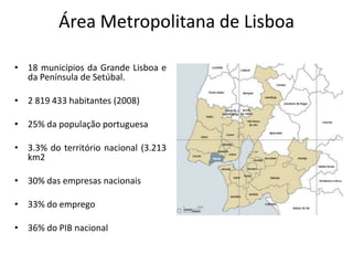 Área Metropolitana de Lisboa

• 18 municípios da Grande Lisboa e
  da Península de Setúbal.

• 2 819 433 habitantes (2008)

• 25% da população portuguesa

• 3.3% do território nacional (3.213
  km2

• 30% das empresas nacionais

• 33% do emprego

• 36% do PIB nacional
 