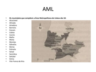 AML
•   Os municípios que compõem a Área Metropolitana de Lisboa são 18:
•   Alcochete
•   Almada
•   Amadora
•   Barreiro
•   Cascais
•   Lisboa
•   Loures
•   Mafra
•   Moita
•   Montijo
•   Odivelas
•   Oeiras
•   Palmela
•   Seixal
•   Sesimbra
•   Setúbal
•   Sintra
•   Vila Franca de Xira
 