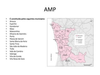 AMP
•   É constituída pelos seguintes municípios:
•   Arouca
•   Espinho
•   Gondomar
•   Maia
•   Matosinhos
•   Oliveira de Azeméis
•   Porto
•   Póvoa de Varzim
•   Santa Maria da Feira
•   Santo Tirso
•   São João da Madeira
•   Trofa
•   Vale de Cambra
•   Valongo
•   Vila do Conde
•   Vila Nova de Gaia
 