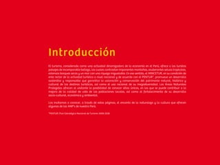 Introducción
El turismo, considerado como una actividad dinamizadora de la economía en el Perú, ofrece a los turistas
paisajes de incomparable belleza, los cuales contrastan imponentes montañas, exuberantes selvas tropicales,
extensos bosques secos y un mar con una riqueza inigualable. En ese sentido, el MINCETUR, en su condición de
ente rector de la actividad turística a nivel nacional y de acuerdo con el PENTUR*, promueve un desarrollo
sostenible y responsable que garantice la valoración y conservación del patrimonio natural, histórico y
cultural de los destinos turísticos, así como el uso racional de su megadiversidad. Las Áreas Naturales
Protegidas ofrecen al visitante la posibilidad de conocer sitios únicos, en los que se puede contribuir a la
mejora de la calidad de vida de las poblaciones locales, así como al fortalecimiento de su desarrollo
socio-cultural, económico y ambiental.
Los invitamos a conocer, a través de estas páginas, el encanto de la naturaleza y la cultura que ofrecen
algunas de las ANP’s de nuestro Perú.
*PENTUR: Plan Estratégico Nacional de Turismo 2008-2018