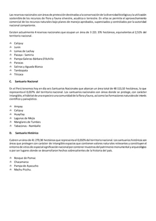 Las reservasnacionalessonáreasde proteccióndestinadasalaconservaciónde ladiversidadbiológicaylautilización
sostenible de los recursos de flora y fauna silvestre, acuática o terrestre. En ellas se permite el aprovechamiento
comercial de los recursos naturales bajo planes de manejo aprobados, supervisados y controlados por la autoridad
nacional competente.
Existen actualmente 4 reservas nacionales que ocupan un área de 3 221 376 hectáreas, equivalentes al 2,51% del
territorio nacional.
✍ Calipuy
✍ Junín
✍ Lomas de Lachay
✍ Pacaya - Samiria
✍ Pampa Galeras-Bárbara D'Achille
✍ Paracas
✍ Salinas y Aguada Blanca
✍ Tambopata
✍ Titicaca
C. Santuario Nacional
En el Perú tenemos hoy en día seis Santuarios Nacionales que abarcan un área total de 48 113,10 hectáreas, lo que
representa el 0,037% del territorio nacional. Los santuarios nacionales son áreas donde se protege, con carácter
intangible,elhábitatdeunaespecieounacomunidadde laflorayfauna,asícomolasformacionesnaturalesde interés
científico y paisajístico.
✍ Ampay
✍ Calipuy
✍ Huayllay
✍ Lagunas de Mejía
✍ Manglares de Tumbes
✍ Tabaconas - Namballe
D. Santuario Histórico
Cubrenunárea de 41 279,38 hectáreasque representael 0,032% del territorionacional. Lossantuarioshistóricosson
áreas que protegen con carácter de intangible espacios que contienen valores naturales relevantes y constituyenel
entornode sitiosde especialsignificaciónnacionalporcontenermuestrasdelpatrimoniomonumental yarqueológico
o por ser lugares donde se desarrollaron hechos sobresalientes de la historia del país.
✍ Bosque de Pomac
✍ Chacamarca
✍ Pampa de Ayacucho
✍ Machu Picchu.
 