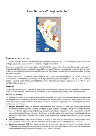 Áreas Naturales Protegidas del Perú
Áreas Naturales Protegidas
El «Sistema Nacional de Áreas Naturales Protegidas por el Estado» (SINANPE) es el conjunto de las áreas naturales
protegidas que están bajo administración directa del gobierno central.
Orgánicamente,el sistemase encuentrabajolajurisdiccióndel ServicioNacional de ÁreasNaturalesProtegidasporel
Estado (SERNANP), entidad bajo jurisdicción del Ministerio del Ambiente. Antes de la creación del Ministerio del
Ambiente, se hallaba bajo jurisdicción del Ministerio de Agricultura a través del Instituto Nacional de Recursos
Naturales (INRENA),
Al 27 de julio de 2011, el SINANPE estaba integrado por 77 áreas naturales protegidas (19 528 864.27 ha). Si se
consideranlasÁreasde ConservaciónRegional - ACR(15,con unasuperficie protegidade 2405 558,82 ha) y lasÁreas
de ConservaciónPrivada - ACP(61,con 253 589.00 ha) el territorio total protegidodelpaís es de 22 163 003,71 ha, un
16,1
93% del total nacional.2
Categorías
Existendiversasopcionesde categoríasde áreanatural protegidacuyosobjetivosde protecciónvaríangradualmente.
Según su condición legal, finalidad y usos permitidos, existen áreas de uso directo y áreas de uso indirecto.
Áreas de uso indirecto
Las Áreas de uso indirecto son aquellas de protección intangible, en las que no se permite la extracción de recursos
naturalesy ningúntipode modificacióndel ambiente natural.Estasáreassolopermitenla investigacióncientíficano
manipulativa y actividades turísticas, recreativas, educativas y culturales bajo condiciones debidamente reguladas.
Son áreas de uso indirecto:
 Parques nacionales (PN): Los parques nacionales han sido creados en áreas que constituyen muestras
representativasde lasgrandesunidadesecológicasdel país.En ellosse protege la integridadecológicade unoo
más ecosistemas, las asociaciones de flora y fauna silvestre, los procesos sucesionales y evolutivos,así como
características paisajísticas y culturales. En ellos no se pueden desarrollar actividades cinegéticas,ganaderas,
pastoriles, madereras o mineras, o en general todas aquéllas que supongan la explotación de los recursos
naturales
 Santuarios nacionales (SN): Son áreas donde se protege el hábitat de una especie o una comunidad de flora y
fauna, así como formaciones naturales de interés científico y paisajístico y de importancia nacional.
 Santuarios históricos (SH): Son áreas que además de proteger espacios que contienen valores naturales
relevantes,constituyenel entornode muestrasdelpatrimoniomonumental yarqueológicodelpaísosonlugares
donde se desarrollaron hechos sobresalientes de la historia nacional.
 