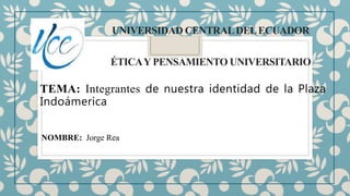 UNIVERSIDAD CENTRALDELECUADOR
ÉTICAYPENSAMIENTO UNIVERSITARIO
TEMA: Integrantes de nuestra identidad de la Plaza
Indoámerica
NOMBRE: Jorge Rea
 