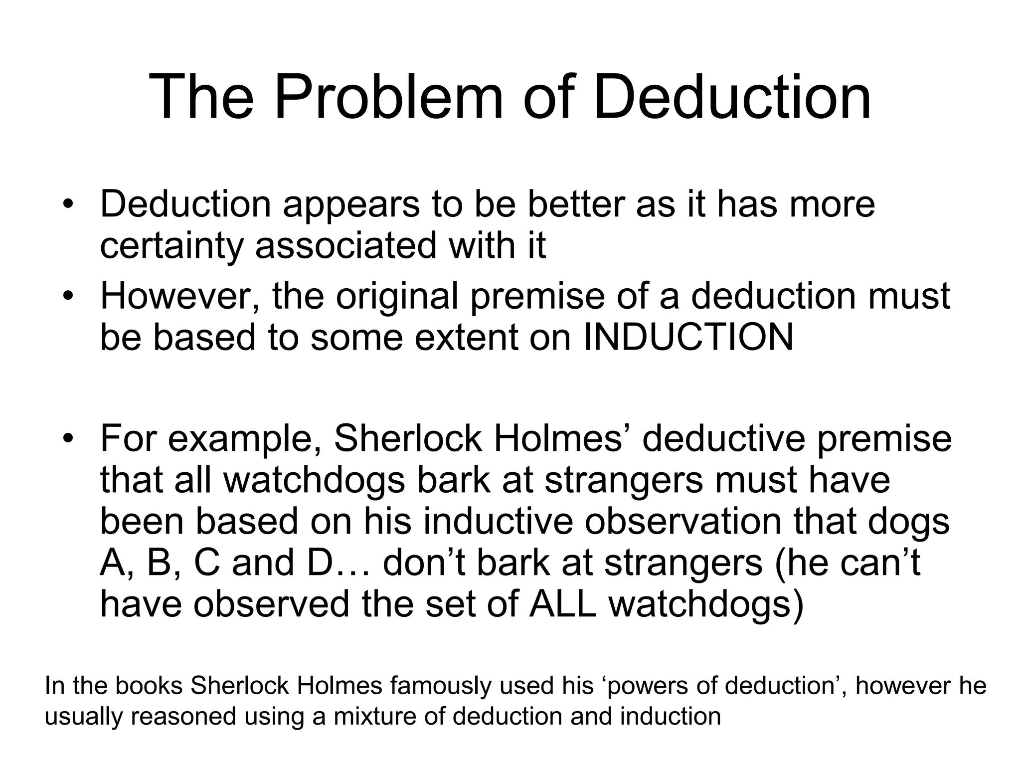 The Problem of Deduction
• Deduction appears to be better as it has more
certainty associated with it
• However, the original premise of a deduction must
be based to some extent on INDUCTION
• For example, Sherlock Holmes’ deductive premise
that all watchdogs bark at strangers must have
been based on his inductive observation that dogs
A, B, C and D… don’t bark at strangers (he can’t
have observed the set of ALL watchdogs)
In the books Sherlock Holmes famously used his ‘powers of deduction’, however he
usually reasoned using a mixture of deduction and induction
 